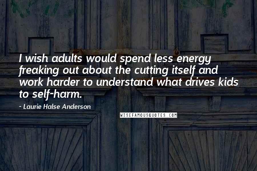 Laurie Halse Anderson Quotes: I wish adults would spend less energy freaking out about the cutting itself and work harder to understand what drives kids to self-harm.