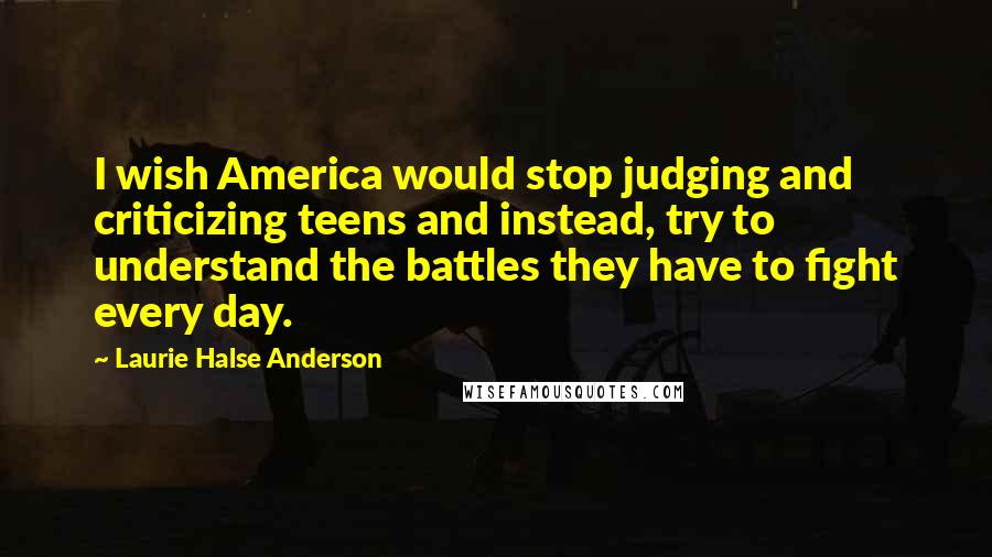 Laurie Halse Anderson Quotes: I wish America would stop judging and criticizing teens and instead, try to understand the battles they have to fight every day.