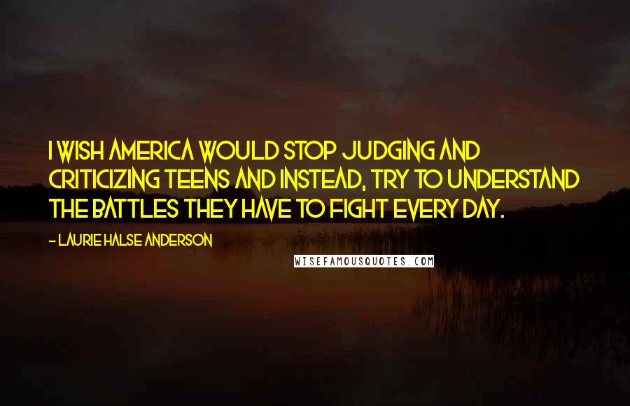 Laurie Halse Anderson Quotes: I wish America would stop judging and criticizing teens and instead, try to understand the battles they have to fight every day.