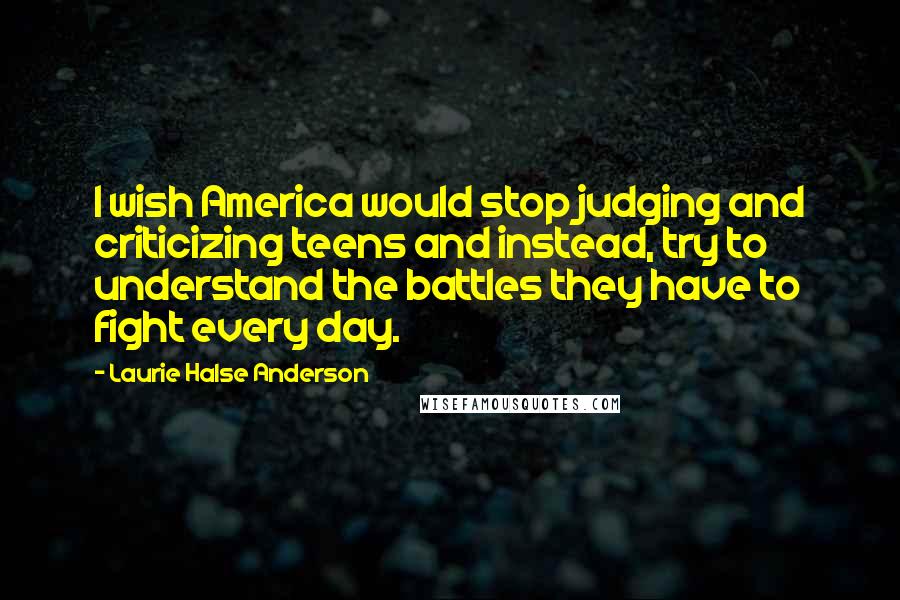 Laurie Halse Anderson Quotes: I wish America would stop judging and criticizing teens and instead, try to understand the battles they have to fight every day.