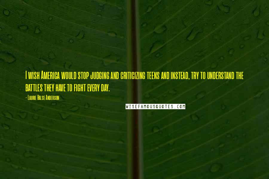 Laurie Halse Anderson Quotes: I wish America would stop judging and criticizing teens and instead, try to understand the battles they have to fight every day.