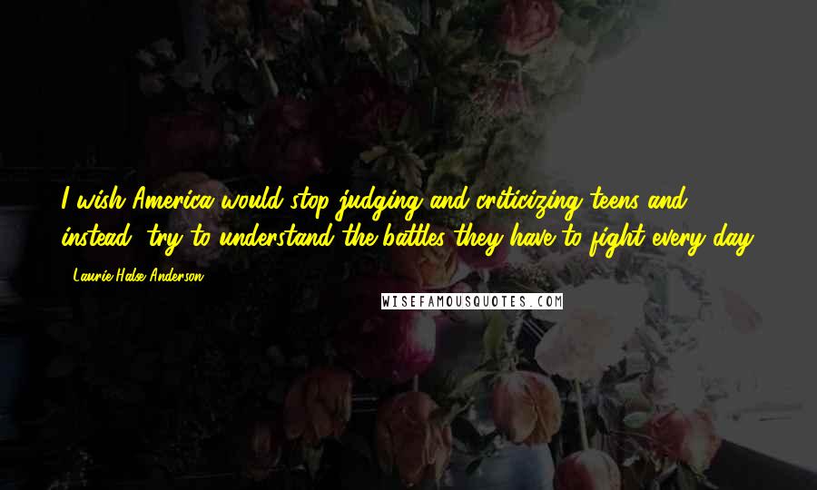 Laurie Halse Anderson Quotes: I wish America would stop judging and criticizing teens and instead, try to understand the battles they have to fight every day.