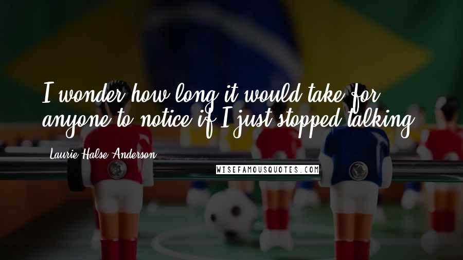 Laurie Halse Anderson Quotes: I wonder how long it would take for anyone to notice if I just stopped talking.