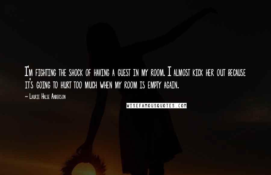 Laurie Halse Anderson Quotes: I'm fighting the shock of having a guest in my room. I almost kick her out because it's going to hurt too much when my room is empty again.