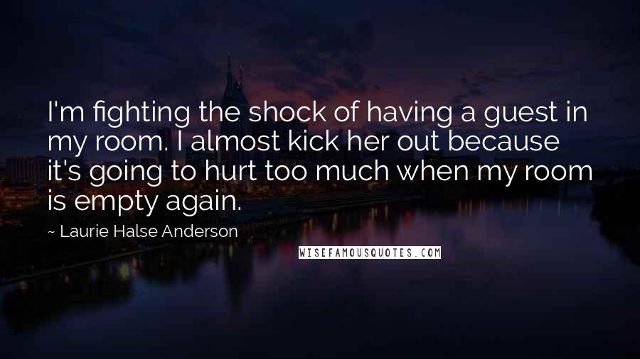 Laurie Halse Anderson Quotes: I'm fighting the shock of having a guest in my room. I almost kick her out because it's going to hurt too much when my room is empty again.