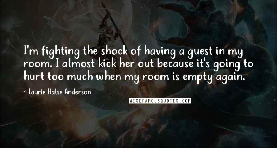 Laurie Halse Anderson Quotes: I'm fighting the shock of having a guest in my room. I almost kick her out because it's going to hurt too much when my room is empty again.