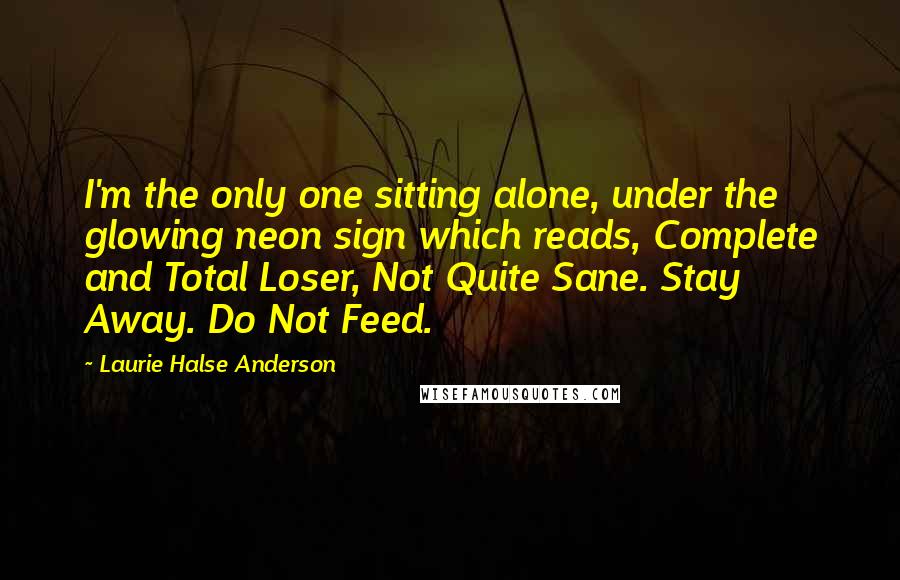 Laurie Halse Anderson Quotes: I'm the only one sitting alone, under the glowing neon sign which reads, Complete and Total Loser, Not Quite Sane. Stay Away. Do Not Feed.