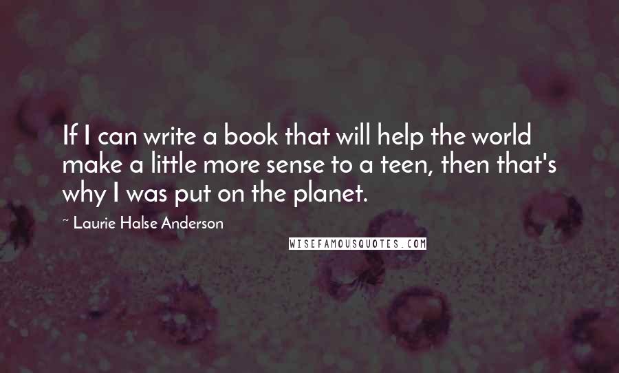 Laurie Halse Anderson Quotes: If I can write a book that will help the world make a little more sense to a teen, then that's why I was put on the planet.