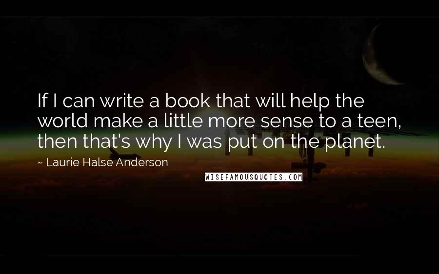 Laurie Halse Anderson Quotes: If I can write a book that will help the world make a little more sense to a teen, then that's why I was put on the planet.