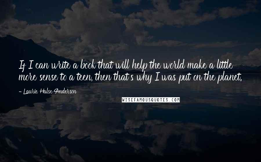 Laurie Halse Anderson Quotes: If I can write a book that will help the world make a little more sense to a teen, then that's why I was put on the planet.