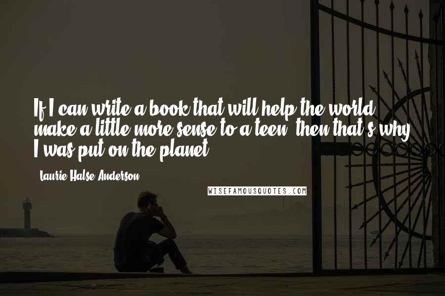 Laurie Halse Anderson Quotes: If I can write a book that will help the world make a little more sense to a teen, then that's why I was put on the planet.