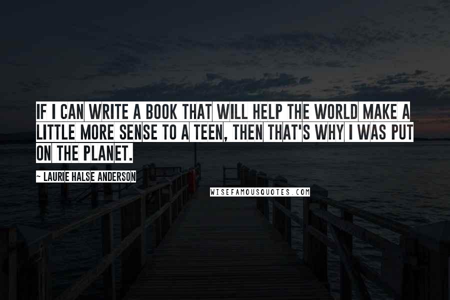 Laurie Halse Anderson Quotes: If I can write a book that will help the world make a little more sense to a teen, then that's why I was put on the planet.