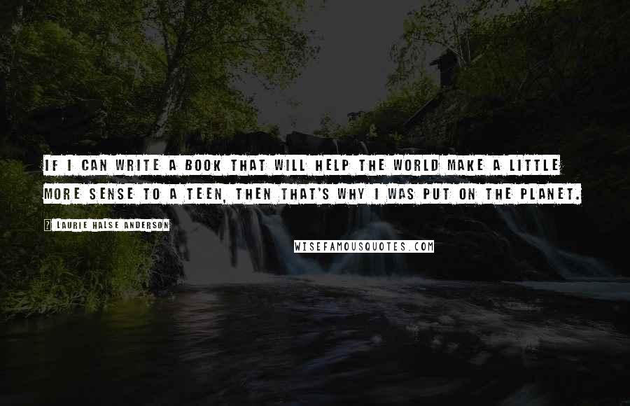 Laurie Halse Anderson Quotes: If I can write a book that will help the world make a little more sense to a teen, then that's why I was put on the planet.