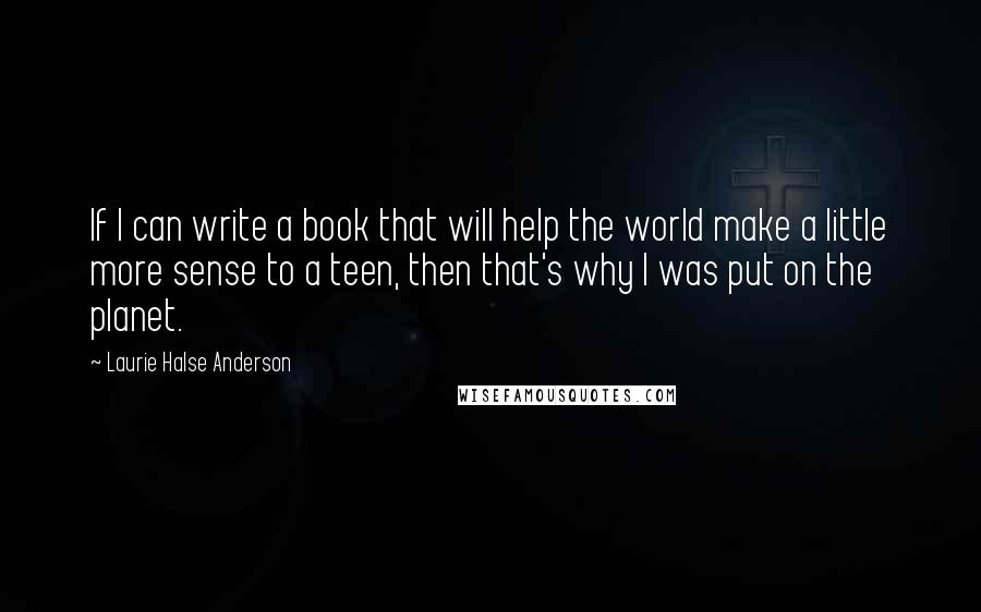 Laurie Halse Anderson Quotes: If I can write a book that will help the world make a little more sense to a teen, then that's why I was put on the planet.