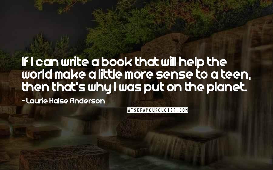 Laurie Halse Anderson Quotes: If I can write a book that will help the world make a little more sense to a teen, then that's why I was put on the planet.