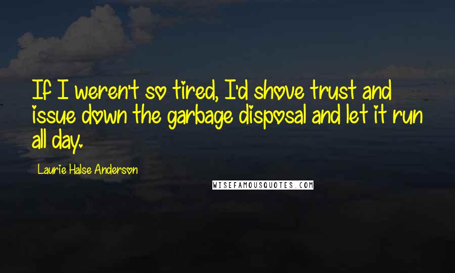 Laurie Halse Anderson Quotes: If I weren't so tired, I'd shove trust and issue down the garbage disposal and let it run all day.