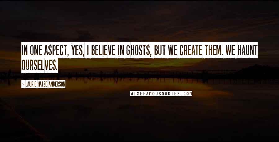 Laurie Halse Anderson Quotes: In one aspect, yes, I believe in ghosts, but we create them. We haunt ourselves.