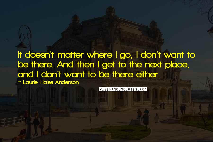 Laurie Halse Anderson Quotes: It doesn't matter where I go, I don't want to be there. And then I get to the next place, and I don't want to be there either.