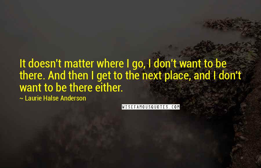 Laurie Halse Anderson Quotes: It doesn't matter where I go, I don't want to be there. And then I get to the next place, and I don't want to be there either.