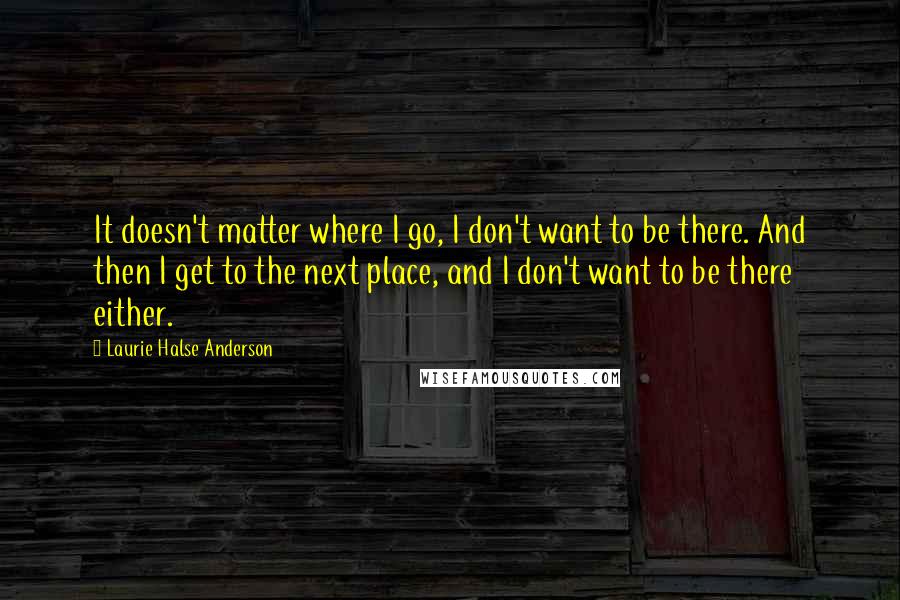 Laurie Halse Anderson Quotes: It doesn't matter where I go, I don't want to be there. And then I get to the next place, and I don't want to be there either.