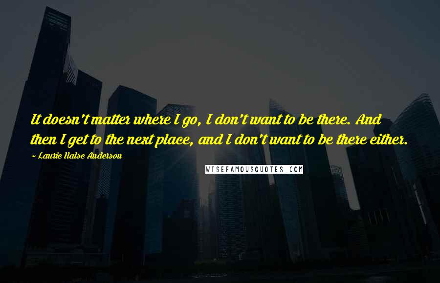 Laurie Halse Anderson Quotes: It doesn't matter where I go, I don't want to be there. And then I get to the next place, and I don't want to be there either.