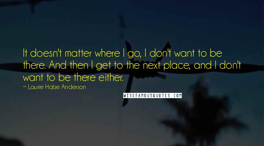 Laurie Halse Anderson Quotes: It doesn't matter where I go, I don't want to be there. And then I get to the next place, and I don't want to be there either.