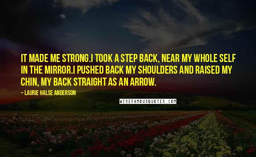 Laurie Halse Anderson Quotes: It made me strong.I took a step back, near my whole self in the mirror.I pushed back my shoulders and raised my chin, my back straight as an arrow.