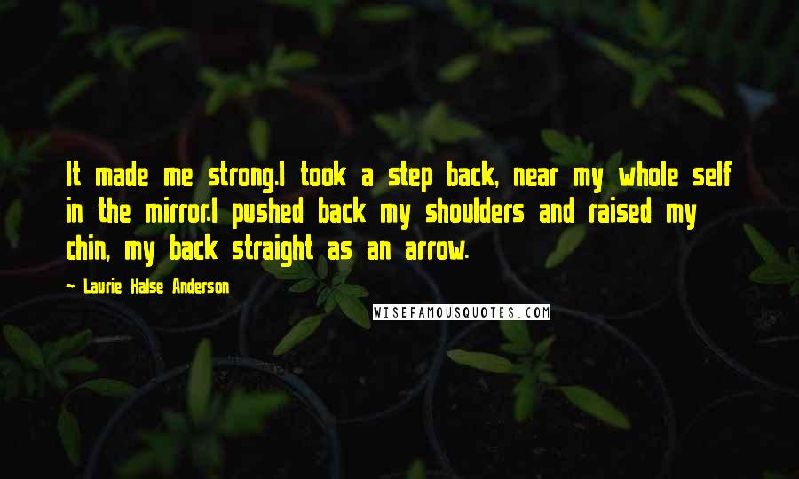 Laurie Halse Anderson Quotes: It made me strong.I took a step back, near my whole self in the mirror.I pushed back my shoulders and raised my chin, my back straight as an arrow.