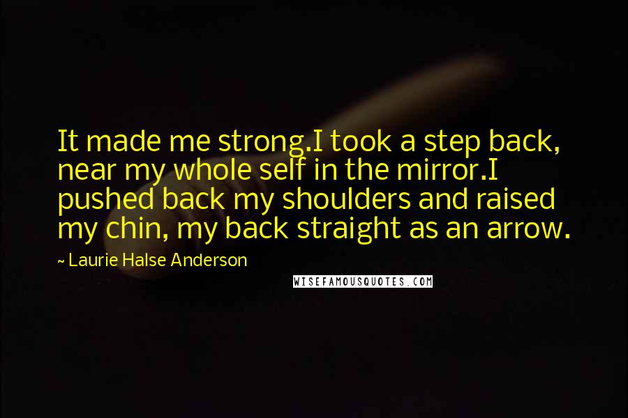 Laurie Halse Anderson Quotes: It made me strong.I took a step back, near my whole self in the mirror.I pushed back my shoulders and raised my chin, my back straight as an arrow.