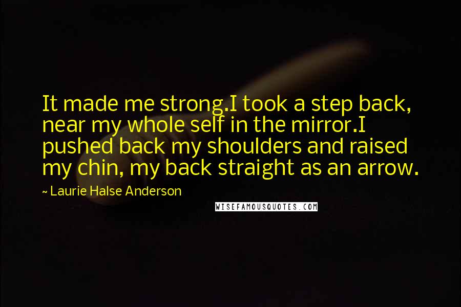 Laurie Halse Anderson Quotes: It made me strong.I took a step back, near my whole self in the mirror.I pushed back my shoulders and raised my chin, my back straight as an arrow.