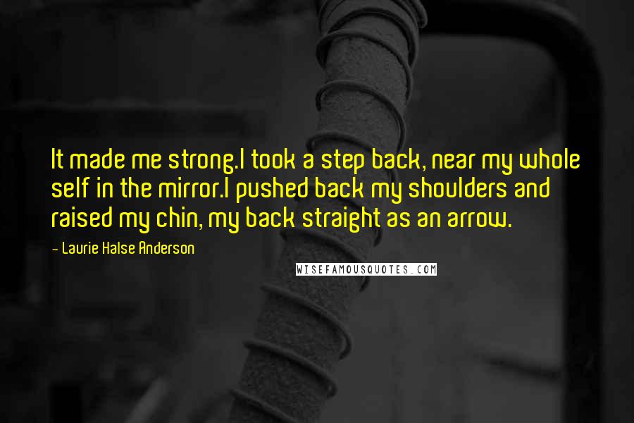 Laurie Halse Anderson Quotes: It made me strong.I took a step back, near my whole self in the mirror.I pushed back my shoulders and raised my chin, my back straight as an arrow.