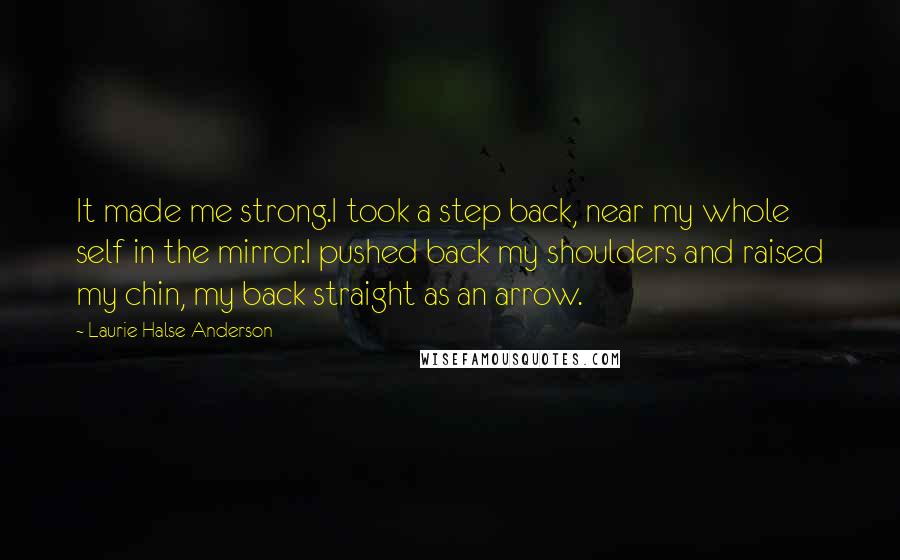 Laurie Halse Anderson Quotes: It made me strong.I took a step back, near my whole self in the mirror.I pushed back my shoulders and raised my chin, my back straight as an arrow.