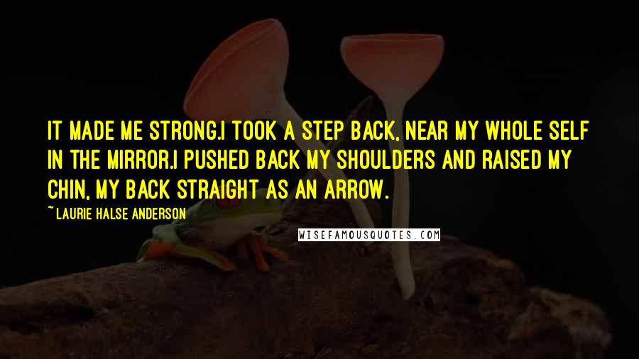 Laurie Halse Anderson Quotes: It made me strong.I took a step back, near my whole self in the mirror.I pushed back my shoulders and raised my chin, my back straight as an arrow.