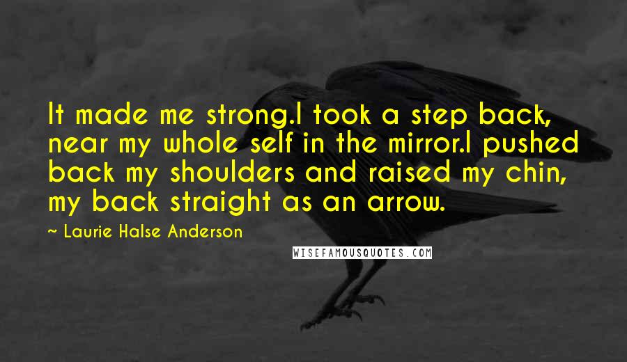 Laurie Halse Anderson Quotes: It made me strong.I took a step back, near my whole self in the mirror.I pushed back my shoulders and raised my chin, my back straight as an arrow.