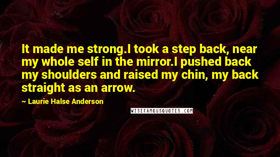 Laurie Halse Anderson Quotes: It made me strong.I took a step back, near my whole self in the mirror.I pushed back my shoulders and raised my chin, my back straight as an arrow.