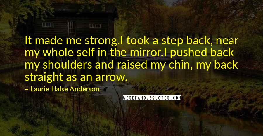 Laurie Halse Anderson Quotes: It made me strong.I took a step back, near my whole self in the mirror.I pushed back my shoulders and raised my chin, my back straight as an arrow.