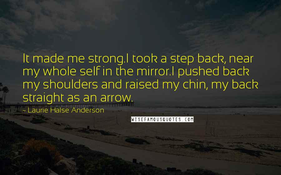 Laurie Halse Anderson Quotes: It made me strong.I took a step back, near my whole self in the mirror.I pushed back my shoulders and raised my chin, my back straight as an arrow.