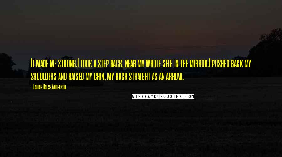 Laurie Halse Anderson Quotes: It made me strong.I took a step back, near my whole self in the mirror.I pushed back my shoulders and raised my chin, my back straight as an arrow.