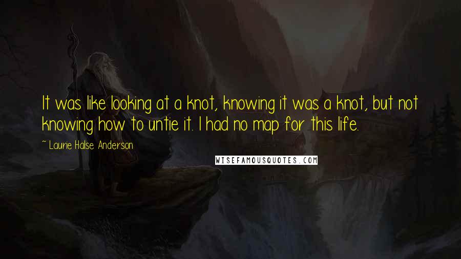 Laurie Halse Anderson Quotes: It was like looking at a knot, knowing it was a knot, but not knowing how to untie it. I had no map for this life.