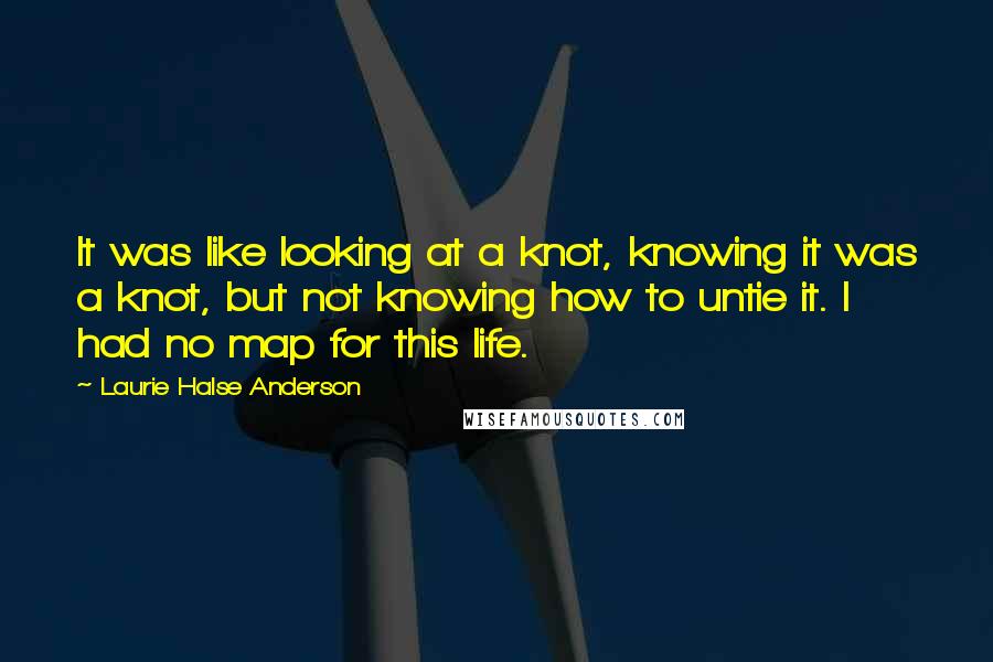 Laurie Halse Anderson Quotes: It was like looking at a knot, knowing it was a knot, but not knowing how to untie it. I had no map for this life.