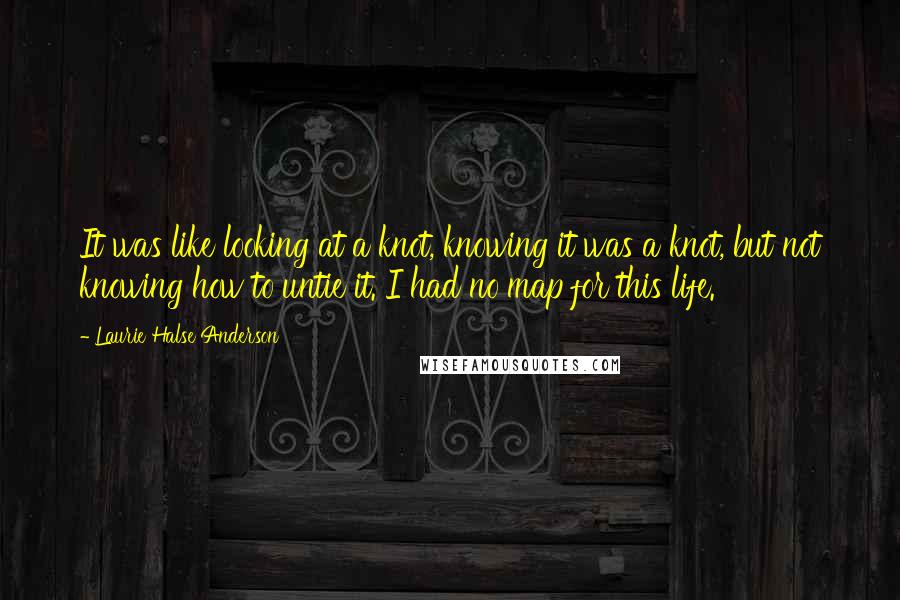 Laurie Halse Anderson Quotes: It was like looking at a knot, knowing it was a knot, but not knowing how to untie it. I had no map for this life.