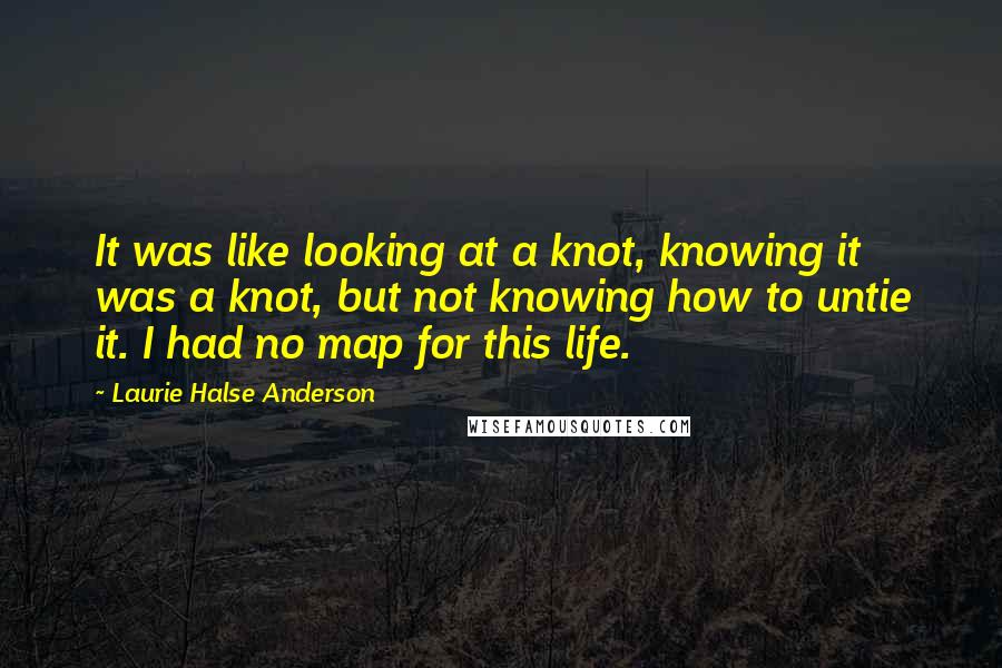 Laurie Halse Anderson Quotes: It was like looking at a knot, knowing it was a knot, but not knowing how to untie it. I had no map for this life.