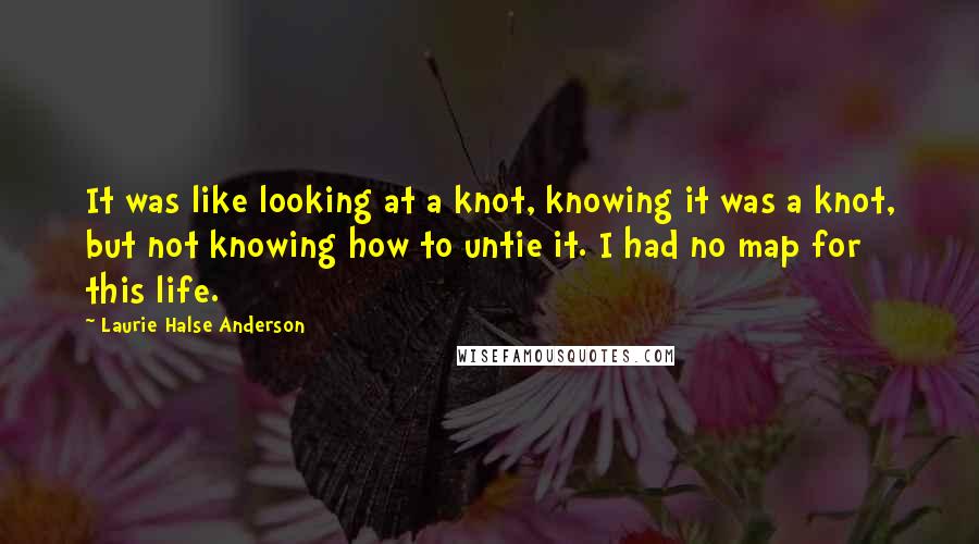 Laurie Halse Anderson Quotes: It was like looking at a knot, knowing it was a knot, but not knowing how to untie it. I had no map for this life.