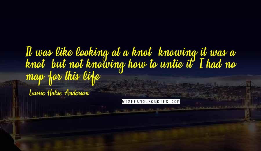 Laurie Halse Anderson Quotes: It was like looking at a knot, knowing it was a knot, but not knowing how to untie it. I had no map for this life.