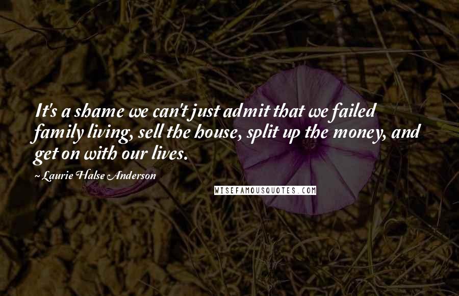 Laurie Halse Anderson Quotes: It's a shame we can't just admit that we failed family living, sell the house, split up the money, and get on with our lives.