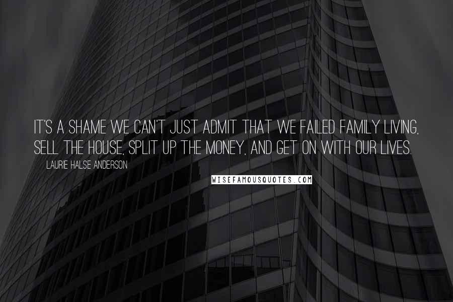 Laurie Halse Anderson Quotes: It's a shame we can't just admit that we failed family living, sell the house, split up the money, and get on with our lives.