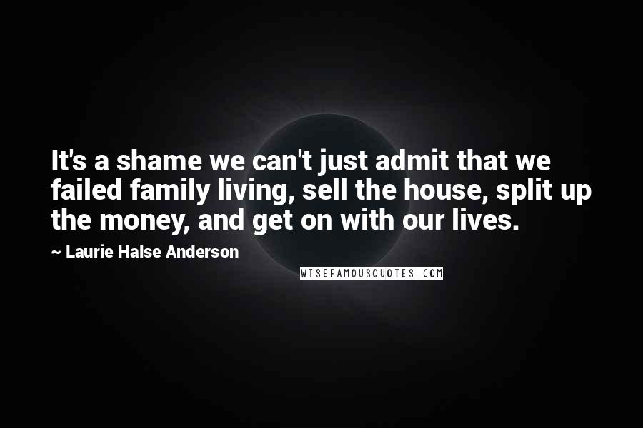 Laurie Halse Anderson Quotes: It's a shame we can't just admit that we failed family living, sell the house, split up the money, and get on with our lives.