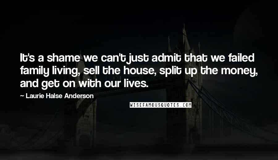 Laurie Halse Anderson Quotes: It's a shame we can't just admit that we failed family living, sell the house, split up the money, and get on with our lives.