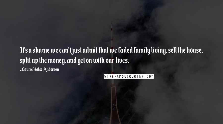 Laurie Halse Anderson Quotes: It's a shame we can't just admit that we failed family living, sell the house, split up the money, and get on with our lives.