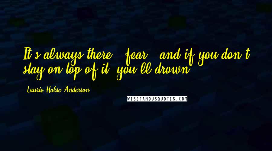 Laurie Halse Anderson Quotes: It's always there - fear - and if you don't stay on top of it, you'll drown.